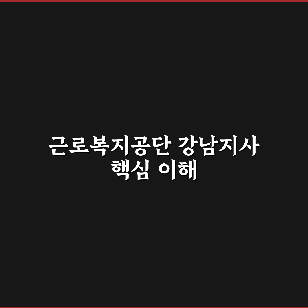 근로복지공단 강남지사 업무 처리 기준과 5가지 체크포인트 분석